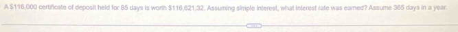 A $116,000 certificate of deposit held for 85 days is worth $116,621.32. Assuming simple interest, what interest rate was earned? Assume 365 days in a year.