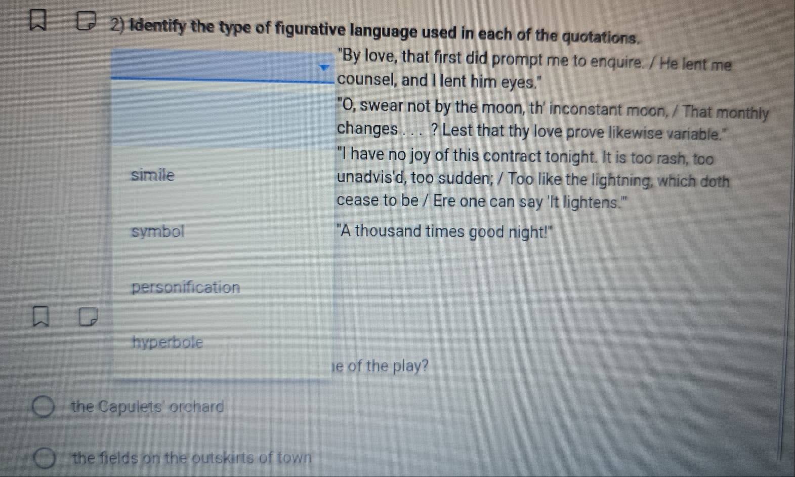 Identify the type of figurative language used in each of the quotations.
"By love, that first did prompt me to enquire. / He lent me
counsel, and I lent him eyes."
"O, swear not by the moon, th' inconstant moon, / That monthly
changes . . . ? Lest that thy love prove likewise variable."
"I have no joy of this contract tonight. It is too rash, too
simile unadvis'd, too sudden; / Too like the lightning, which doth
cease to be / Ere one can say 'It lightens."
symbol "A thousand times good night!"
personification
hyperbole
le of the play?
the Capulets' orchard
the fields on the outskirts of town