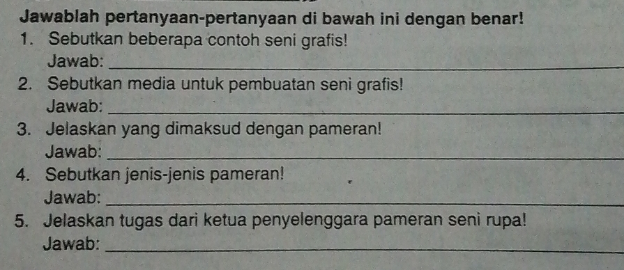 Jawablah pertanyaan-pertanyaan di bawah ini dengan benar! 
1. Sebutkan beberapa contoh seni grafis! 
Jawab:_ 
2. Sebutkan media untuk pembuatan seni grafis! 
Jawab:_ 
3. Jelaskan yang dimaksud dengan pameran! 
Jawab:_ 
4. Sebutkan jenis-jenis pameran! 
Jawab:_ 
5. Jelaskan tugas dari ketua penyelenggara pameran seni rupa! 
Jawab:_