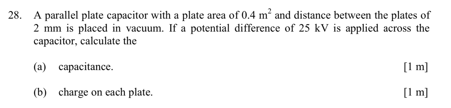 A parallel plate capacitor with a plate area of 0.4m^2 and distance between the plates of
2 mm is placed in vacuum. If a potential difference of 25 kV is applied across the 
capacitor, calculate the 
(a) capacitance. [1 m] 
(b) charge on each plate. [1 m]