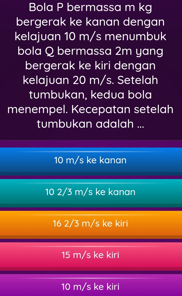 Bola P bermassa m kg
bergerak ke kanan dengan
kelajuan 10 m/s menumbuk
bola Q bermassa 2m yang
bergerak ke kiri dengan
kelajuan 20 m/s. Setelah
tumbukan, kedua bola
menempel. Kecepatan setelah
tumbukan adalah ...
10 m/s ke kanan
10 2/3 m/s ke kanan
16 2/3 m/s ke kiri
15 m/s ke kiri
10 m/s ke kiri