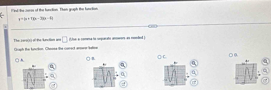 Find the zeros of the function. Then graph the function.
y=(x+1)(x-3)(x-6)
The zero(s) of the function are □ (Use a comma to separate answers as needed.) 
Graph the function. Choose the correct answer below 
D. 
A. 
B. 
C. 
a 

B 
D