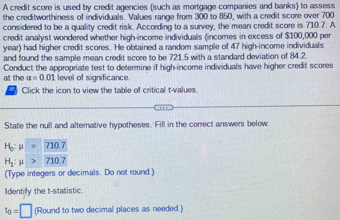 A credit score is used by credit agencies (such as mortgage companies and banks) to assess 
the creditworthiness of individuals. Values range from 300 to 850, with a credit score over 700
considered to be a quality credit risk. According to a survey, the mean credit score is 710.7. A 
credit analyst wondered whether high-income individuals (incomes in excess of $100,000 per
year) had higher credit scores. He obtained a random sample of 47 high-income individuals 
and found the sample mean credit score to be 721.5 with a standard deviation of 84.2. 
Conduct the appropriate test to determine if high-income individuals have higher credit scores 
at the alpha =0.01 level of significance. 
Click the icon to view the table of critical t-values. 
State the null and alternative hypotheses. Fill in the correct answers below.
H_0:mu =710.7
H_1:mu >710.7
(Type integers or decimals. Do not round.) 
Identify the t -statistic.
t_0=□ (Round to two decimal places as needed.)