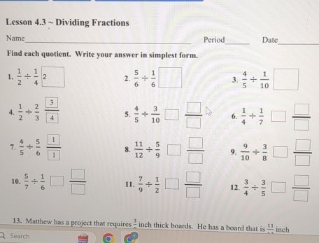 Lesson 4.3 ~ Dividing Fractions 
Name_ Period_ Date 
_ 
Find each quotient. Write your answer in simplest form. 
1.  1/2 /  1/4  2 
2.  5/6 /  1/6  | □  3.  4/5 /  1/10 □
4.  1/2 /  2/3  3/4  5.  4/5 /  3/10 □  □ /□   6.  1/4 /  1/7 □  □ /□  
7.  4/5 /  5/6  1/1  8.  11/12 /  5/9 □  □ /□   9.  9/10 /  3/8 □  □ /□  
10.  5/7 /  1/6  □  □ /□   11.  7/9 /  1/2 □  □ /□   12.  3/4 /  3/5 □  □ /□  
13. Matthew has a project that requires  3/n  inch thick boards. He has a board that is  11/12  inch
Search