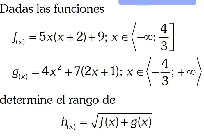 Dadas las funciones
beginarrayr f_(x_1)=5x(x+2)+9, x∈ (-∈fty , 4/3 ] g_x1=4x^2+7(2x+1);x∈ (- 4/3 ;+∈fty )endarray 
determine el rango de
h_(x)=sqrt(f(x)+g(x))