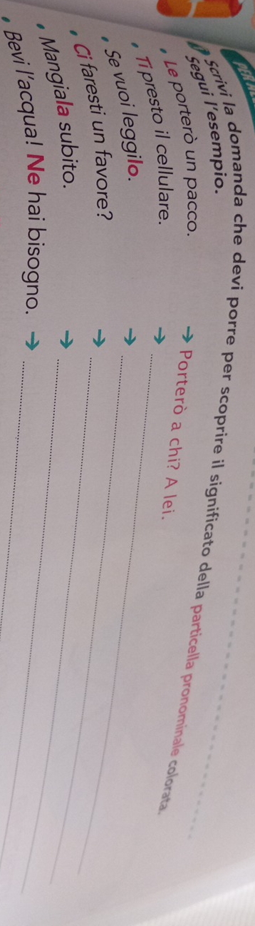 BERA 
Segui l’esempio. 
Scrivi la domanda che devi porre per scoprire il significato della particella pronominale colorata 
# Le porterò un pacco. 
Porterò a chi? A lei. 
_ 
# Ti presto il cellulare._ 
Se vuoi leggilo. 
Ci faresti un favore?_ 
_ 
Mangiala subito. 
• Bevi l’acqua! Ne hai bisogno._