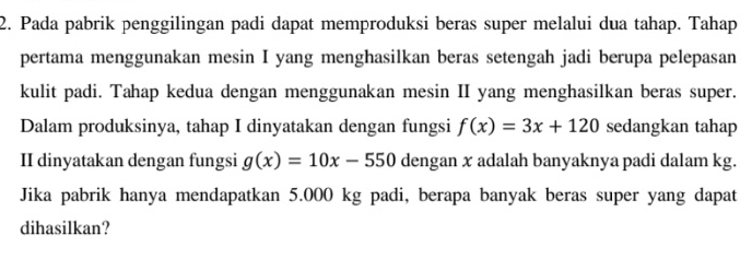 Pada pabrik penggilingan padi dapat memproduksi beras super melalui dua tahap. Tahap
pertama menggunakan mesin I yang menghasilkan beras setengah jadi berupa pelepasan
kulit padi. Tahap kedua dengan menggunakan mesin II yang menghasilkan beras super.
Dalam produksinya, tahap I dinyatakan dengan fungsi f(x)=3x+120 sedangkan tahap
II dinyatakan dengan fungsi g(x)=10x-550 dengan x adalah banyaknya padi dalam kg.
Jika pabrik hanya mendapatkan 5.000 kg padi, berapa banyak beras super yang dapat
dihasilkan?