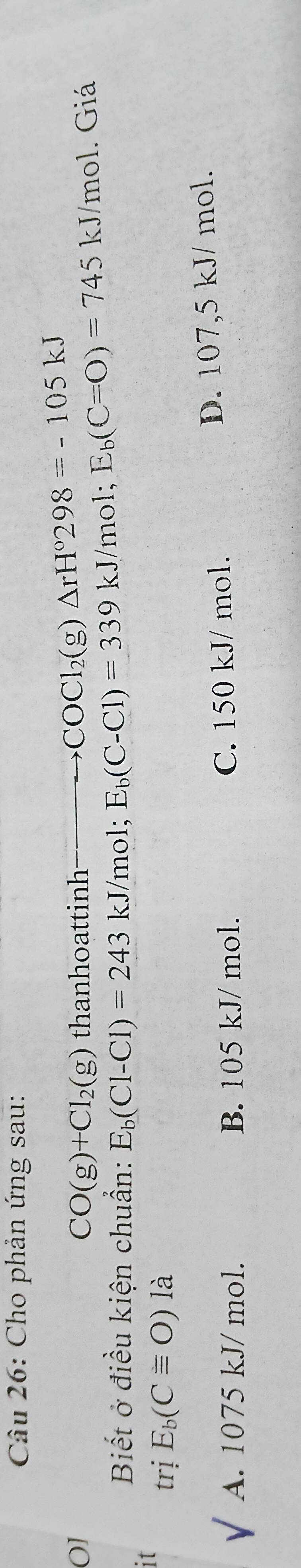 Cho phản ứng sau:
01 thanhoattinh (g) △ rH°298=-105kJ
CO(g)+Cl_2(g)
COC1 
Biết ở điều kiện chuẩn: E_b(Cl-Cl)=243kJ/mol; E_b(C-Cl)=339kJ/mo E_b(C=O)=745 kJ /mol. Giá
11
trị E_b(Cequiv O) là
A. 1075 kJ/ mol. B. 105 kJ/ mol. C. 150 kJ/ mol. D. 107,5 kJ/ mol.