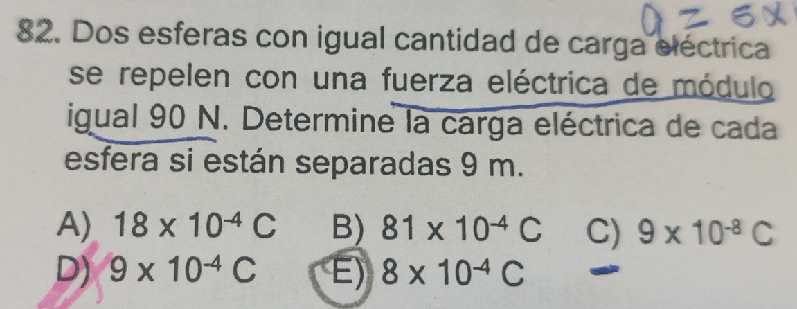 Dos esferas con igual cantidad de carga eléctrica
se repelen con una fuerza eléctrica de módulo
igual 90 N. Determine la carga eléctrica de cada
esfera si están separadas 9 m.
A) 18* 10^(-4)C B) 81* 10^(-4)C C) 9* 10^(-8)C
D) 9* 10^(-4)C E) 8* 10^(-4)C