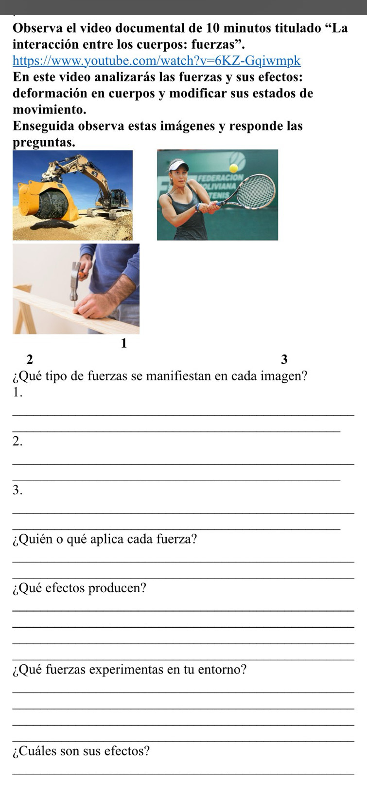 Observa el video documental de 10 minutos titulado “La 
interacción entre los cuerpos: fuerzas”. 
https://www.youtube.com/watch _ ?v=6KZ -Gqiwmpk 
En este video analizarás las fuerzas y sus efectos: 
deformación en cuerpos y modificar sus estados de 
movimiento. 
Enseguida observa estas imágenes y responde las 
preguntas. 
1 
2 
3 
¿Qué tipo de fuerzas se manifiestan en cada imagen? 
1. 
_ 
_ 
2. 
_ 
_ 
3. 
_ 
_ 
¿Quién o qué aplica cada fuerza? 
_ 
_ 
¿Qué efectos producen? 
_ 
_ 
_ 
_ 
¿Qué fuerzas experimentas en tu entorno? 
_ 
_ 
_ 
_ 
¿Cuáles son sus efectos? 
_