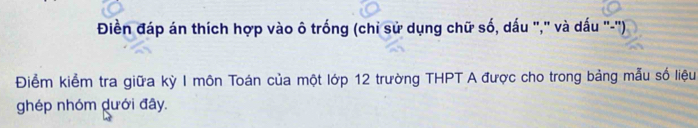 Điền đáp án thích hợp vào ô trống (chi sử dụng chữ số, dấu "," và dấu "-'') 
Điểm kiểm tra giữa kỳ I môn Toán của một lớp 12 trường THPT A được cho trong bảng mẫu số liệu 
ghép nhóm dưới đây.