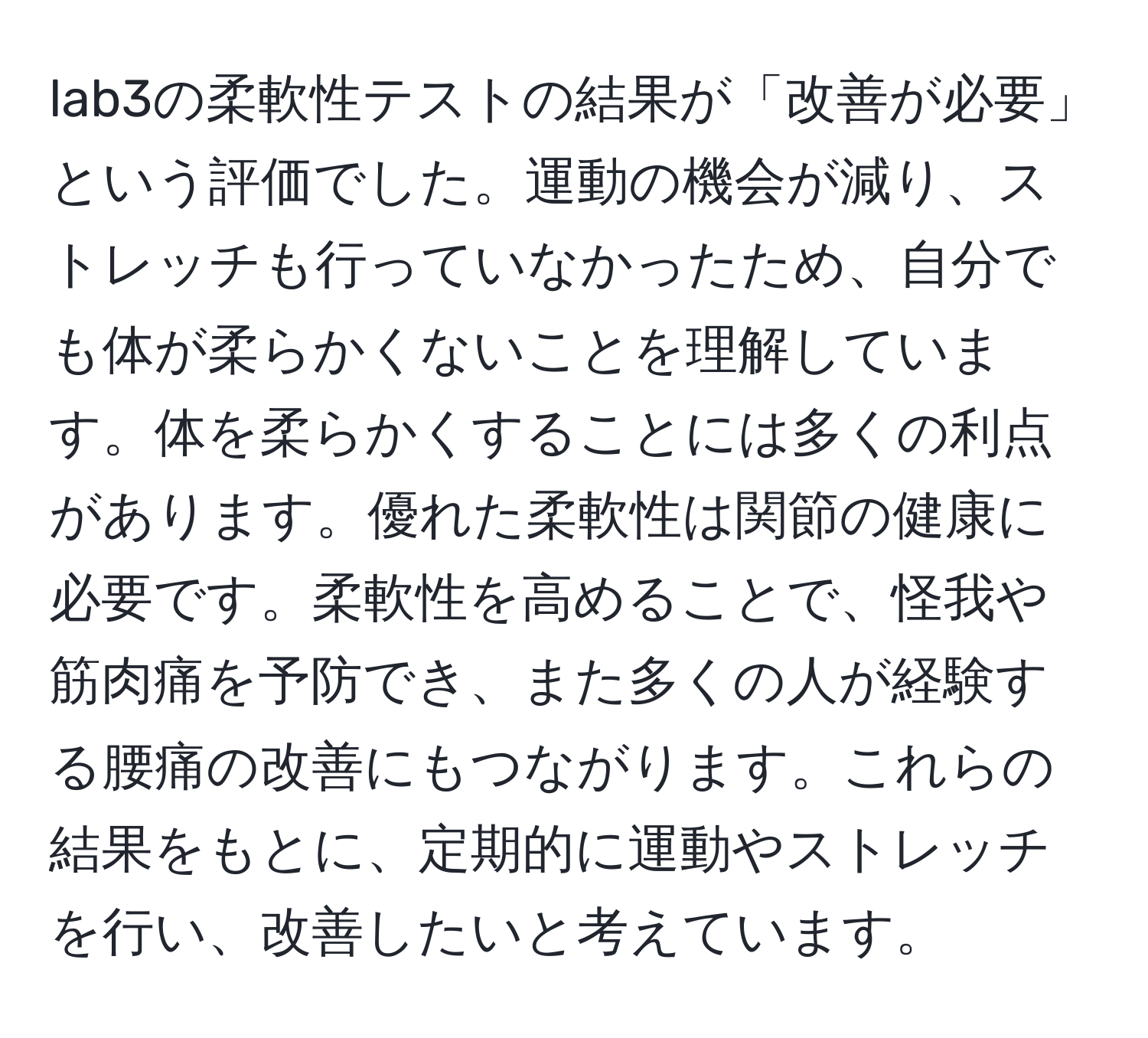 lab3の柔軟性テストの結果が「改善が必要」という評価でした。運動の機会が減り、ストレッチも行っていなかったため、自分でも体が柔らかくないことを理解しています。体を柔らかくすることには多くの利点があります。優れた柔軟性は関節の健康に必要です。柔軟性を高めることで、怪我や筋肉痛を予防でき、また多くの人が経験する腰痛の改善にもつながります。これらの結果をもとに、定期的に運動やストレッチを行い、改善したいと考えています。