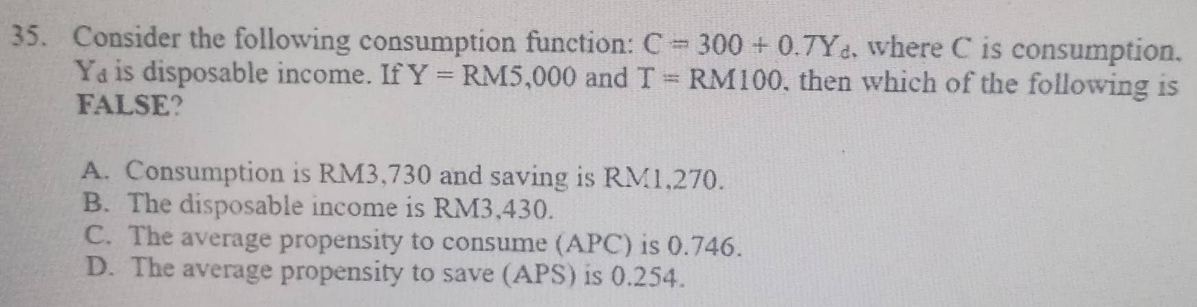 Consider the following consumption function: C=300+0.TY_d , where C is consumption.
Ya is disposable income. If Y=RM5,000 and T=RM100 , then which of the following is
FALSE?
A. Consumption is RM3,730 and saving is RM1,270.
B. The disposable income is RM3,430.
C. The average propensity to consume (APC) is 0.746.
D. The average propensity to save (APS) is 0.254.