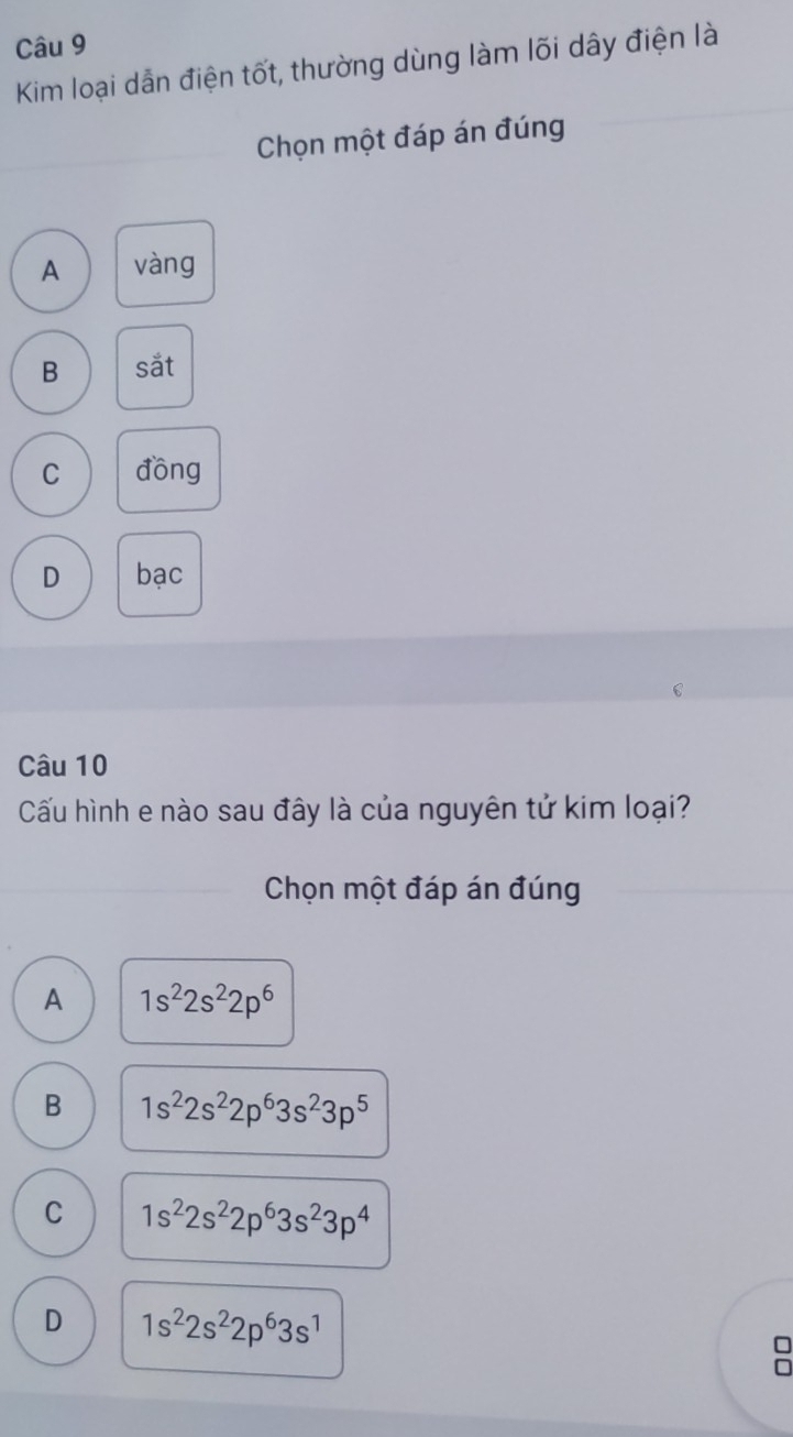 Kim loại dẫn điện tốt, thường dùng làm lõi dây điện là
Chọn một đáp án đúng
A vàng
B sắt
C đồng
D bạc
Câu 10
Cấu hình e nào sau đây là của nguyên tử kim loại?
Chọn một đáp án đúng
A 1s^22s^22p^6
B 1s^22s^22p^63s^23p^5
C 1s^22s^22p^63s^23p^4
D 1s^22s^22p^63s^1