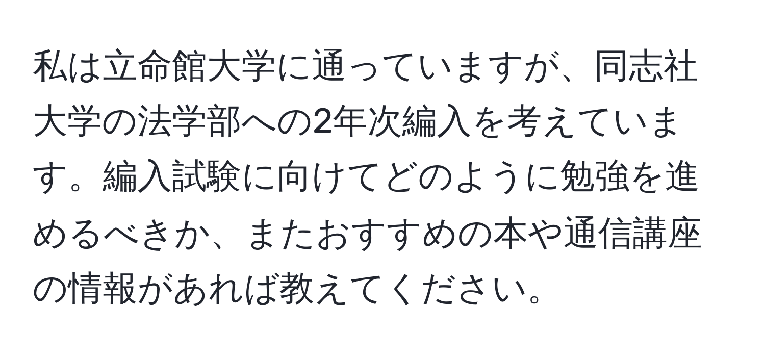 私は立命館大学に通っていますが、同志社大学の法学部への2年次編入を考えています。編入試験に向けてどのように勉強を進めるべきか、またおすすめの本や通信講座の情報があれば教えてください。