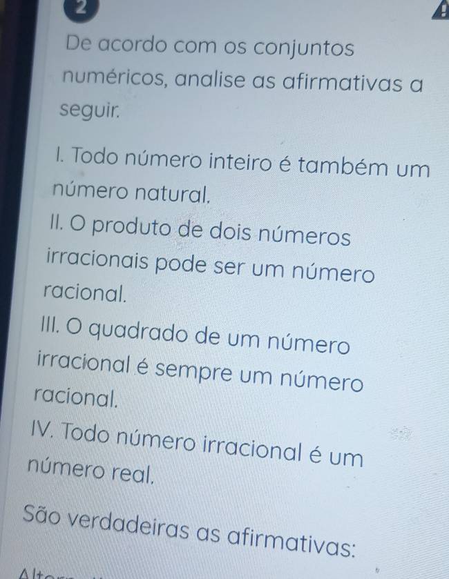 De acordo com os conjuntos 
numéricos, analise as afirmativas a 
seguir. 
I. Todo número inteiro é também um 
número natural. 
II. O produto de dois números 
irracionais pode ser um número 
racional. 
III. O quadrado de um número 
irracional é sempre um número 
racional. 
IV. Todo número irracional é um 
número real. 
São verdadeiras as afirmativas: