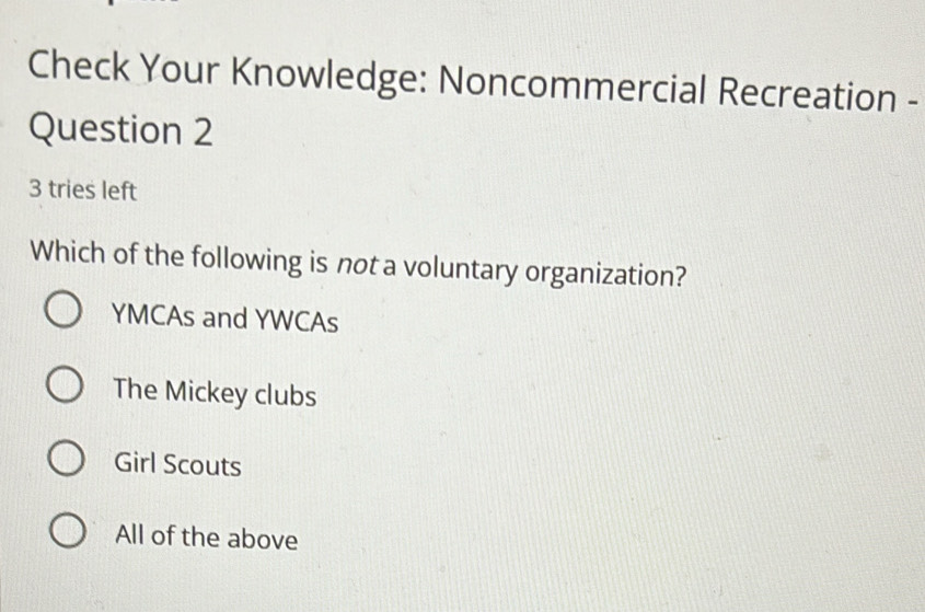 Check Your Knowledge: Noncommercial Recreation -
Question 2
3 tries left
Which of the following is not a voluntary organization?
YMCAs and YWCAs
The Mickey clubs
Girl Scouts
All of the above