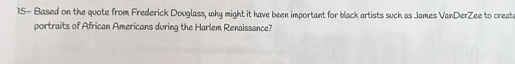 15- Based on the quote from Frederick Douglass, why might it have been important for black artists such as James VanDerZee to create 
portraits of African Americans during the Harlem Renaissance?