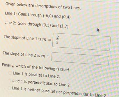 Given below are descriptions of two lines.
Line 1: Goes through (-6,0) and (0,4)
Line 2 : Goes through (0,5) and (3,7)
The slope of Line 1 is m=  2/3 
The slope of Line 2 is n= 100000000
Finally, which of the following is true?
Line 1 is parallel to Line 2.
Line 1 is perpendicular to Line 2
Line 1 is neither parallel nor perpendicular to Line ?