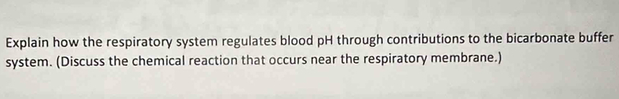 Explain how the respiratory system regulates blood pH through contributions to the bicarbonate buffer 
system. (Discuss the chemical reaction that occurs near the respiratory membrane.)