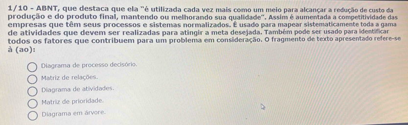 1/10 - ABNT, que destaca que ela "é utilizada cada vez mais como um meio para alcançar a redução de custo da
produção e do produto final, mantendo ou melhorando sua qualidade". Assim é aumentada a competitividade das
empresas que têm seus processos e sistemas normalizados. É usado para mapear sistematicamente toda a gama
de atividades que devem ser realizadas para atingir a meta desejada. Também pode ser usado para identificar
todos os fatores que contribuem para um problema em consideração. O fragmento de texto apresentado refere-se
à (ao):
Diagrama de processo decisório.
Matriz de relações.
Diagrama de atividades.
Matriz de prioridade.
Diagrama em árvore.