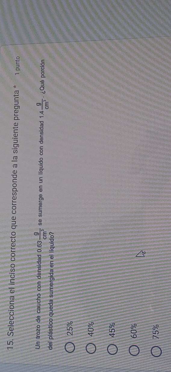 Selecciona el inciso correcto que corresponde a la siguiente pregunta * 1 punto
Un trozo de caucho con densidad 0.63 g/cm^3  se sumerge en un líquido con densidad 1.4 g/cm^3  ¿Qué porción
del plástico queda sumergida en el líquido?
25%
40%
45%
60%
75%