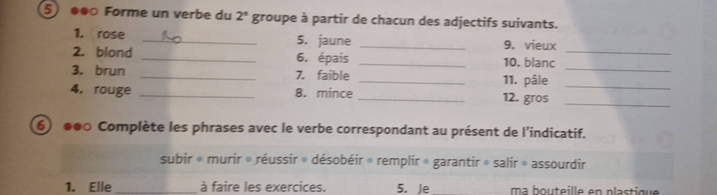 5 ●●○ Forme un verbe du 2^e groupe à partir de chacun des adjectifs suivants.
1. rose _5. jaune _9. vieux
2. blond
_
_6. épais _10. blanc
3. brun _7. faible _11. pâle__
4. rouge _8. mince
_12. gros_
6 000 Complète les phrases avec le verbe correspondant au présent de l'indicatif.
subir * murir » réussir » désobéir » remplir » garantir » salir » assourdir
1. Elle _à faire les exercices. 5. Je ma b ou teille en plastique