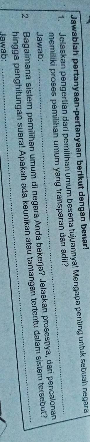 Jawablah pertanyaan-pertanyaan berikut dengan benar! 
1. Jelaskan pengertian dari pemilihan umum beserta tujuannya! Mengapa penting untuk sebuah negara 
memiliki proses pemilihan umum yang transparan dan adil? 
Jawab: 
2 Bagaimana sistem pemilihan umum di negara Anda bekerja? Jelaskan prosesnya, dari pencalonan 
hingga penghitungan suara! Apakah ada keunikan atau tantangan tertentu dalam sistem tersebut? 
Jawab: