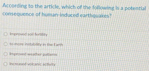 According to the article, which of the following is a potential
consequence of human-induced earthquakes?
Improved soil fertility
to more instability in the Earth
Improved weather patterns
Increased volcanic activity