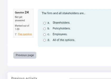 The firm and all stakeholders are...
Not yet
answered a. Shareholders.
Marked out of
1.00 b. Policyholders.
Elag question c. Employees.
d. All of the options.
Previous page
Previous activity