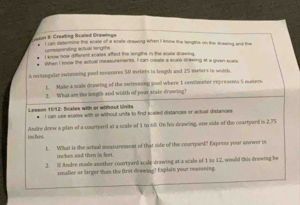 Lesson 9: Creating Scaled Drawings 
I can determine the scale of a scale drawing when I know the lengths on the drawing and the 
corresponding actual lengths. 
I know how different scales affect the lengths in the scale drawing. 
When I know the actual measurements, I can create a scale drawing at a given scate. 
A rectangular swimming pool measures 50 meters in length and 25 meters in width. 
1. Make a scale drawing of the swimming pool where 1 centimeter represents 5 meters. 
2. What are the length and width of your scale drawing? 
Lesson 11/12: Scales with or without Units 
I can use scales with or without units to find scaled distances or actual distances 
Andre drew a plan of a courtyard at a scale of 1 to 60. On his drawing, one side of the courtyard is 2.75
inches. 
1. What is the actual measurement of that side of the courtyard? Express your answer in
inches and then in feet. 
2. If Andre made another courtyard scale drawing at a scale of 1 to 12, would this drawing be 
smaller or larger than the first drawing? Explain your reasoning.