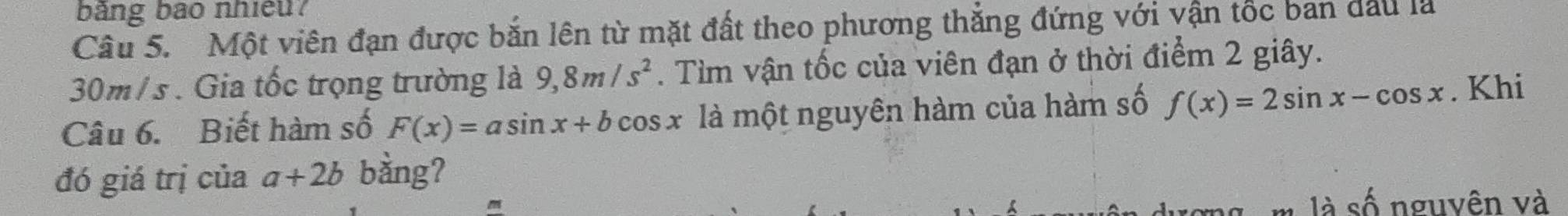 bảng bão nhiều? 
Câu 5. Một viên đạn được bắn lên từ mặt đất theo phương thẳng đứng với vận tốc ban đầu là
30m/s. Gia tốc trọng trường là 9, 8m/s^2. Tìm vận tốc của viên đạn ở thời điểm 2 giây. 
Câu 6. Biết hàm số F(x)=asin x+bcos x là một nguyên hàm của hàm số f(x)=2sin x-cos x. Khi 
đó giá trị của a+2b bằng? 
m là số nguyên và