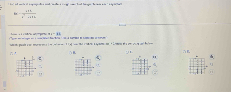 Find all vertical asymptotes and create a rough sketch of the graph near each asymptote.
f(x)= (x+5)/x^2-7x+6 
There is a vertical asymptote at x=1.6
(Type an integer or a simplified fraction. Use a comma to separate answers.)
Which graph best represents the behavior of f(x) near the vertical asymptote(s)? Choose the correct graph below
A.
B.
C.
D.
10
10
10
10
10
10
10
10