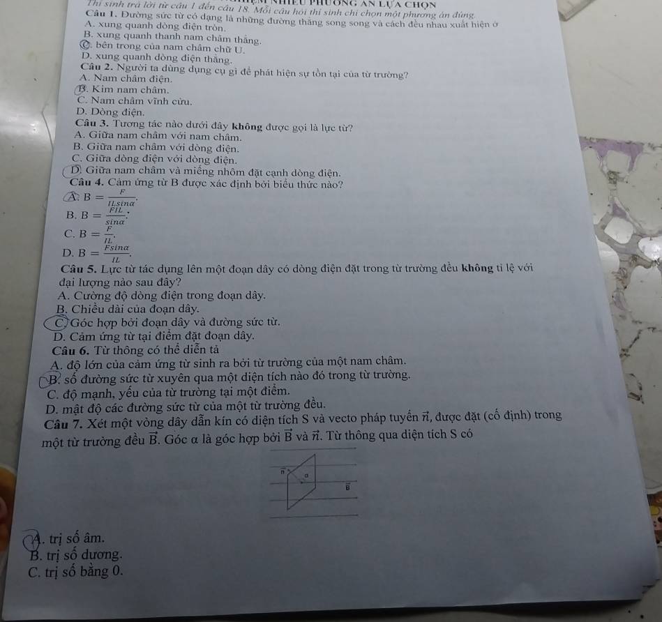 Nều Phương an lựa chọn
Thi sinh trà lời lir câu 1 đến cầu 18. Mỗi cầu hỏi thí sinh chi chọn một phương án đùng
Câu 1. Đường sức từ có dạng là những đường thăng song song và cách đều nhau xuất hiện ở
A. xung quanh dòng điện tròn.
B. xung quanh thanh nam châm thắng.
Ở. bên trong của nam châm chữ U
D. xung quanh dòng điện thăng.
Câu 2. Người ta dùng dụng cụ gì để phát hiện sự tồn tại của từ trường?
A. Nam châm điện.
B. Kim nam châm.
C. Nam châm vĩnh cửu.
D. Dòng điện.
Câu 3. Tương tác nào dưới đây không được gọi là lực từ?
A. Giữa nam châm với nam châm.
B. Giữa nam châm với dòng điện.
C. Giữa dòng điện với dòng điện.
D. Giữa nam châm và miếng nhôm đặt cạnh dòng điện.
Câu 4. Cảm ứng từ B được xác định bởi biểu thức nào?
A: B= F/ILsin alpha  .
B. B= FIL/sin alpha  
C. B= F/IL .
D. B= Fsin alpha /IL .
Câu 5. Lực từ tác dụng lên một đoạn dây có dòng điện đặt trong từ trường đều không tỉ lệ với
đại lượng nào sau đây?
A. Cường độ dòng điện trong đoạn dây.
B. Chiều dài của đoạn dây.
C, Góc hợp bởi đoạn dây và đường sức từ.
D. Cảm ứng từ tại điểm đặt đoạn dây.
Câu 6. Từ thông có thể diễn tả
A. độ lớn của cảm ứng từ sinh ra bởi từ trường của một nam châm.
B số đường sức từ xuyên qua một diện tích nào đó trong từ trường.
C. độ mạnh, yếu của từ trường tại một điểm.
D. mật độ các đường sức từ của một từ trường đều.
Câu 7. Xét một vòng dây dẫn kín có diện tích S và vecto pháp tuyển π, được đặt (cố định) trong
một từ trường đều vector B. Góc α là góc hợp bởi vector B và π. Từ thông qua diện tích S có
n
。
A. trị số âm.
B. trị số dương.
C. trị số bằng 0.