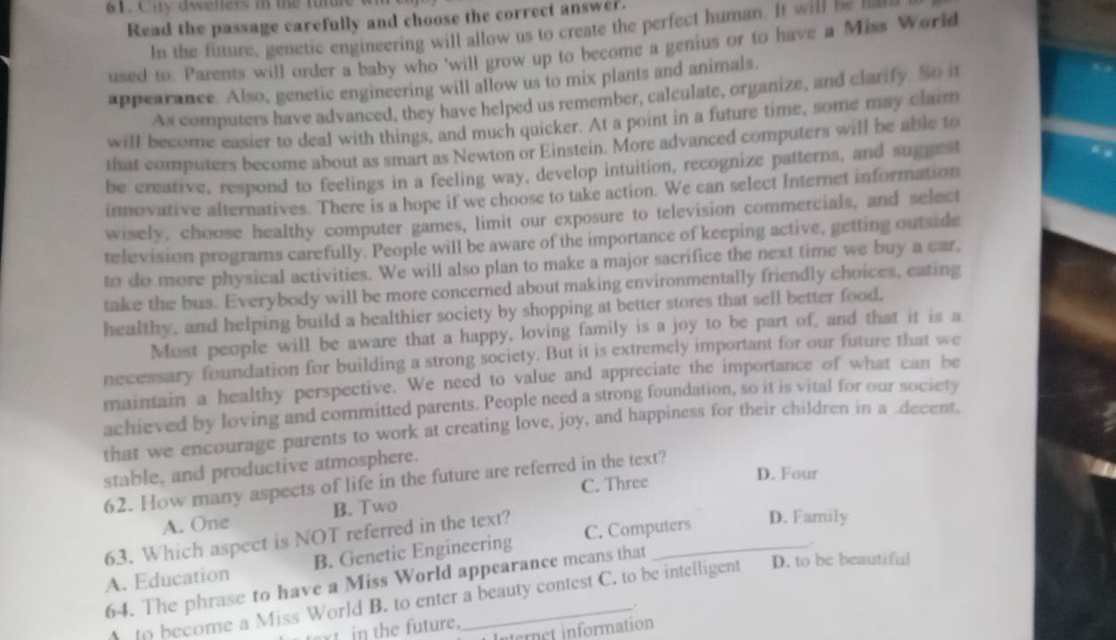 City dwellers in the future w
Read the passage carefully and choose the correct answer.
In the future, genetic engineering will allow us to create the perfect human. It will be 
used to. Parents will order a baby who 'will grow up to become a genius or to have a Miss World
appearance. Also, genetic engineering will allow us to mix plants and animals.
As computers have advanced, they have helped us remember, calculate, organize, and clarify. So n
will become easier to deal with things, and much quicker. At a point in a future time, some may claim
that computers become about as smart as Newton or Einstein. More advanced computers will be able to
be creative, respond to feelings in a feeling way, develop intuition, recognize patterns, and suggest
innovative alternatives. There is a hope if we choose to take action. We can select Internet information
wisely, choose healthy computer games, limit our exposure to television commercials, and select
television programs carefully. People will be aware of the importance of keeping active, getting outside
to do more physical activities. We will also plan to make a major sacrifice the next time we buy a car,
take the bus. Everybody will be more concerned about making environmentally friendly choices, eating
healthy, and helping build a healthier society by shopping at better stores that sell better food.
Most people will be aware that a happy, loving family is a joy to be part of, and that it is a
necessary foundation for building a strong society. But it is extremely important for our future that we
maintain a healthy perspective. We need to value and appreciate the importance of what can be
achieved by loving and committed parents. People need a strong foundation, so it is vital for our society
that we encourage parents to work at creating love, joy, and happiness for their children in a decent.
stable, and productive atmosphere.
D. Four
62. How many aspects of life in the future are referred in the text?
C. Three
A. One B. Two
63. Which aspect is NOT referred in the text?
A. Education B. Genetic Engineering C. Computers
D. Family
.
64. The phrase to have a Miss World appearance means that
to become a Miss World B. to enter a beauty contest C. to be intelligent D. to be beautiful
.
t in the future.
ternet information