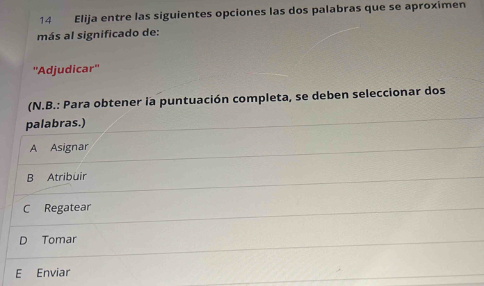 Elija entre las siguientes opciones las dos palabras que se aproximen
más al significado de:
''Adjudicar''
(N.B.: Para obtener ia puntuación completa, se deben seleccionar dos
palabras.)
A Asignar
B Atribuir
C Regatear
D Tomar
E Enviar