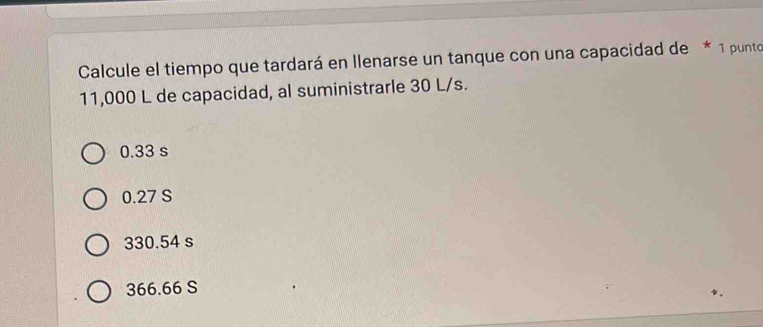 Calcule el tiempo que tardará en llenarse un tanque con una capacidad de * 1 punto
11,000 L de capacidad, al suministrarle 30 L/s.
0.33 s
0.27 S
330.54 s
366.66 S