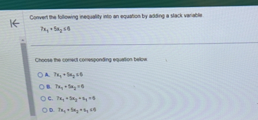 Convert the following inequality into an equation by adding a slack variable
7x_1+5x_2≤ 6
Choose the correct corresponding equation below.
A 7x_1+5x_2≤ 6
B. 7x_1+5x_2=6
C. 7x_1+5x_2+s_1=6
D. 7x_1+5x_2+s_1≤ 0