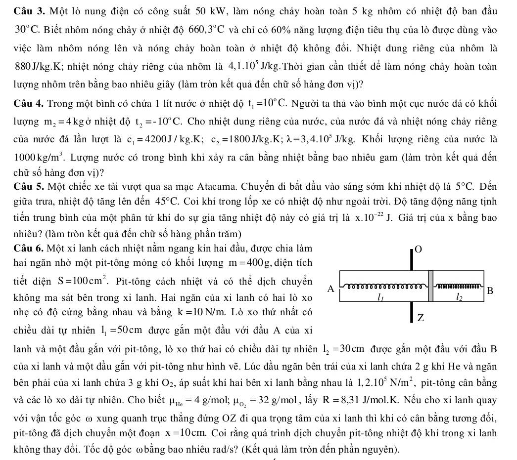 Một lò nung điện có công suất 50 kW, làm nóng chảy hoàn toàn 5 kg nhôm có nhiệt độ ban đầu
30°C C. Biết nhôm nóng chảy ở nhiệt độ 660 3°C và chi có 60% năng lượng điện tiêu thụ của lò được dùng vào
việc làm nhôm nóng lên và nóng chảy hoàn toàn ở nhiệt độ không đổi. Nhiệt dung riêng của nhôm là
880J/kg.K; nhiệt nóng chảy riêng của nhôm là 4,1.10^5J/k, 0 g.Thời gian cần thiết để làm nóng chảy hoàn toàn
lượng nhôm trên bằng bao nhiêu giây (làm tròn kết quả đến chữ số hàng đơn vị)?
Câu 4. Trong một bình có chứa 1 lít nước ở nhiệt độ t_1=10°C 2. Người ta thả vào bình một cục nước đá có khối
lượng m_2=4kg ở nhiệt độ t_2=-10°C. Cho nhiệt dung riêng của nước, của nước đá và nhiệt nóng chảy riêng
của nước đá lần lượt là c_1=4200J/kg. K; c_2=1800J/kg.K;lambda =3,4.10^5J/kg.;. Khối lượng riêng của nước là
1000kg/m^3. Lượng nước có trong bình khi xảy ra cân bằng nhiệt bằng bao nhiêu gam (làm tròn kết quả đến
chữ số hàng đơn vị)?
Câu 5. Một chiếc xe tải vượt qua sa mạc Atacama. Chuyến đi bắt đầu vào sáng sớm khi nhiệt độ là 5°C Đến
giữa trưa, nhiệt độ tăng lên đến 45°C 2. Coi khí trong lốp xe có nhiệt độ như ngoài trời. Độ tăng động năng tịnh
tiến trung bình của một phân tử khí do sự gia tăng nhiệt độ này có giá trị là x.10^(-22)J T Giá trị của x bằng bao
nhiêu? (làm tròn kết quả đến chữ số hàng phần trăm)
Câu 6. Một xi lanh cách nhiệt nằm ngang kín hai đầu, được chia làm
hai ngăn nhờ một pit-tông mỏng có khối lượng m=400g;, diện tích
tiết diện S=100cm^2 T. Pit-tông cách nhiệt và có thể dịch chuyển
không ma sát bên trong xi lanh. Hai ngăn của xi lanh có hai lò xo
nhẹ có độ cứng bằng nhau và bằng k=10N/m 1. Lò xo thứ nhất có
chiều dài tự nhiên l_1=50cm được gắn một đầu với đầu A của xi
lanh và một đầu gắn với pit-tông, lò xo thứ hai có chiều dài tự nhiên l_2=30cm được gắn một đầu với đầu B
của xi lanh và một đầu gắn với pit-tông như hình vẽ. Lúc đầu ngăn bên trái của xi lanh chứa 2 g khí He và ngăn
bên phải của xi lanh chứa 3 g khí O_2 1, áp suất khí hai bên xi lanh bằng nhau là 1,2.10^5N/m^2 , pit-tông cân bằng
và các lò xo dài tự nhiên. Cho biết mu _He=4g/ mol; mu _o_2=32g/mol , lầy R=8,31 J/mol.K. Nếu cho xi lanh quay
với vận tốc góc ω xung quanh trục thẳng đứng OZ đi qua trọng tâm của xi lanh thì khi có cân bằng tương đối,
pit-tông đã dịch chuyển một đoạn x=10cm. a. Coi rằng quá trình dịch chuyển pit-tông nhiệt độ khí trong xi lanh
không thay đổi. Tốc độ góc ωbằng bao nhiêu rad/s? (Kết quả làm tròn đến phần nguyên).