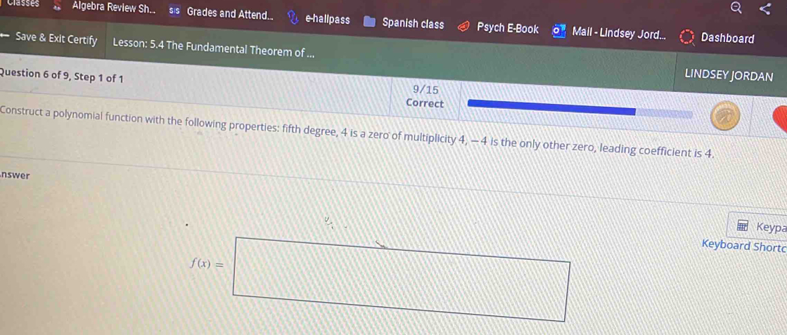 Classes Algebra Review Sh.. SIS Grades and Attend... e-hallpass Spanish class Psych E-Book Mail - Lindsey Jord... 
Dashboard 
Save & Exit Certify Lesson: 5.4 The Fundamental Theorem of ... 
LINDSEY JORDAN 
Question 6 of 9, Step 1 of 1 9/15
Correct 
Construct a polynomial function with the following properties: fifth degree, 4 is a zero of multiplicity 4, -4 is the only other zero, leading coefficient is 4. 
nswer 
Keypa 
Keyboard Shortc
f(x)=