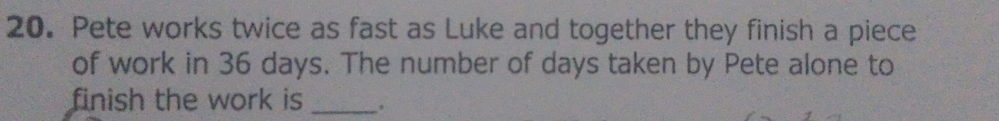 Pete works twice as fast as Luke and together they finish a piece 
of work in 36 days. The number of days taken by Pete alone to 
finish the work is _.