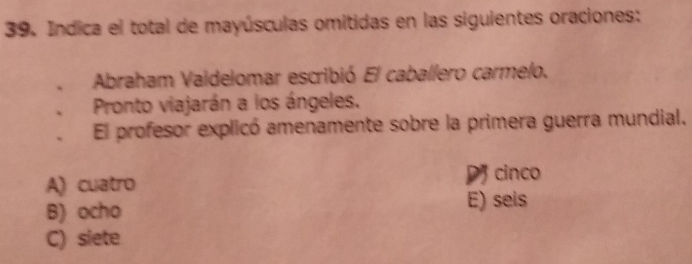 Indica el total de mayúsculas omitidas en las siguientes oraciones:
Abraham Vaidelomar escribió El caballero carmelo.
Pronto viajarán a los ángeles.
El profesor explicó amenamente sobre la primera guerra mundial.
A) cuatro
D cinco
B) ocho
E) seis
C) siete