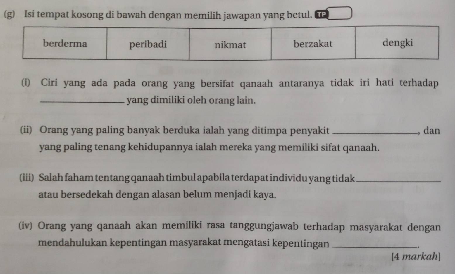 Isi tempat kosong di bawah dengan memilih jawapan yang betul. 
(i) Ciri yang ada pada orang yang bersifat qanaah antaranya tidak iri hati terhadap 
_yang dimiliki oleh orang lain. 
(ii) Orang yang paling banyak berduka ialah yang ditimpa penyakit _, dan 
yang paling tenang kehidupannya ialah mereka yang memiliki sifat qanaah. 
(iii) Salah faham tentang qanaah timbul apabila terdapat individu yang tidak_ 
atau bersedekah dengan alasan belum menjadi kaya. 
(iv) Orang yang qanaah akan memiliki rasa tanggungjawab terhadap masyarakat dengan 
mendahulukan kepentingan masyarakat mengatasi kepentingan_ 
.. 
[4 markah]