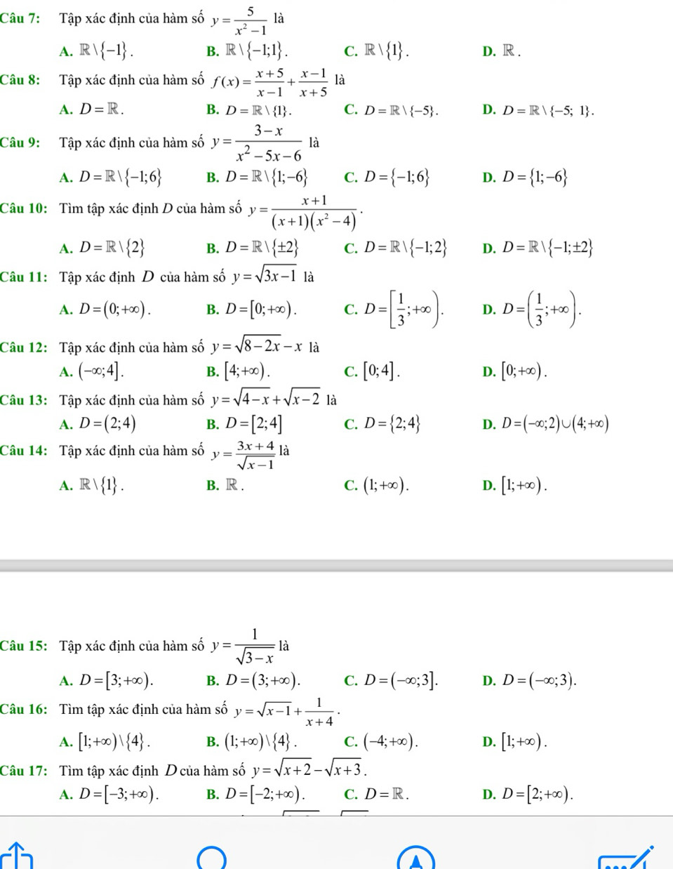 Tập xác định của hàm số y= 5/x^2-1 la
A. Rvee  -1 . B. Rvee  -1;1 . C. Rvee  1 . D. R .
Câu 8: Tập xác định của hàm số f(x)= (x+5)/x-1 + (x-1)/x+5  là
A. D=R. B. D=R| 1 . C. D=R/ -5 . D. D=R/ -5;1 .
Câu 9: Tập xác định của hàm số y= (3-x)/x^2-5x-6  là
A. D=R| -1;6 B. D=R| 1;-6 C. D= -1;6 D. D= 1;-6
Câu 10: Tìm tập xác định D của hàm số y= (x+1)/(x+1)(x^2-4) .
A. D=R/ 2 B. D=R| ± 2 C. D=R| -1;2 D. D=R| -1;± 2
Câu 11: Tập xác định D của hàm số y=sqrt(3x-1) là
A. D=(0;+∈fty ). B. D=[0;+∈fty ). C. D=[ 1/3 ;+∈fty ). D. D=( 1/3 ;+∈fty ).
Câu 12: Tập xác định của hàm số y=sqrt(8-2x)-x là
A. (-∈fty ;4]. B. [4;+∈fty ). C. [0;4]. D. [0;+∈fty ).
Câu 13: Tập xác định của hàm số y=sqrt(4-x)+sqrt(x-2) là
A. D=(2;4) B. D=[2;4] C. D= 2;4 D. D=(-∈fty ;2)∪ (4;+∈fty )
Câu 14: Tập xác định của hàm số y= (3x+4)/sqrt(x-1)  là
A. Rvee  1 . B. R . C. (1;+∈fty ). D. [1;+∈fty ).
Câu 15: Tập xác định của hàm số y= 1/sqrt(3-x) la
A. D=[3;+∈fty ). B. D=(3;+∈fty ). C. D=(-∈fty ;3]. D. D=(-∈fty ;3).
Câu 16:  Tìm tập xác định của hàm số y=sqrt(x-1)+ 1/x+4 .
A. [1;+∈fty ) 4 . B. (1;+∈fty )| 4 . C. (-4;+∈fty ). D. [1;+∈fty ).
Câu 17: Tìm tập xác định D của hàm số y=sqrt(x+2)-sqrt(x+3).
A. D=[-3;+∈fty ). B. D=[-2;+∈fty ). C. D=R. D. D=[2;+∈fty ).