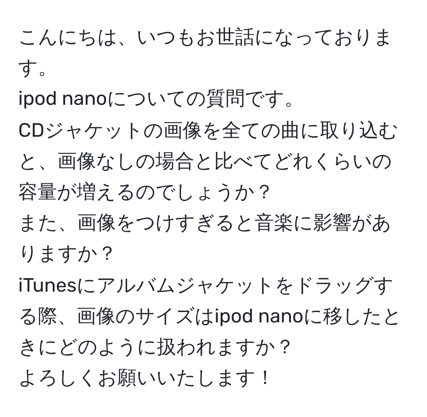 こんにちは、いつもお世話になっております。 
ipod nanoについての質問です。 
CDジャケットの画像を全ての曲に取り込むと、画像なしの場合と比べてどれくらいの容量が増えるのでしょうか？ 
また、画像をつけすぎると音楽に影響がありますか？ 
iTunesにアルバムジャケットをドラッグする際、画像のサイズはipod nanoに移したときにどのように扱われますか？ 
よろしくお願いいたします！