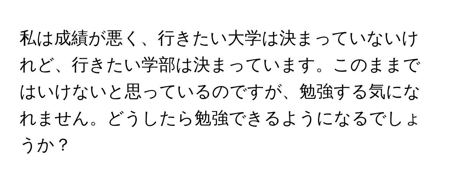 私は成績が悪く、行きたい大学は決まっていないけれど、行きたい学部は決まっています。このままではいけないと思っているのですが、勉強する気になれません。どうしたら勉強できるようになるでしょうか？