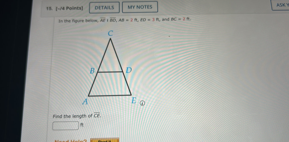 DETAILS MY NOTES 
ASK Y 
In the figure below, overline AE|overline BD, AB=2ft, ED=3ft , and BC=2ft. 
Find the length of overline CE.
□ ft