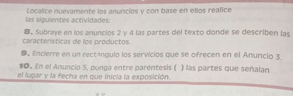 Localice nuevamente los anuncios y con base en ellos realice 
las siguientes actividades: 
8. Subraye en los anuncios 2 y 4 las partes del texto donde se describen las 
características de los productos. 
9. Encierre en un rectángulo los servicios que se ofrecen en el Anuncio 3. 
10. En el Anuncio 5, ponga entre paréntesis ( ) las partes que señalan 
el lugar y la fecha en que inicia la exposición.