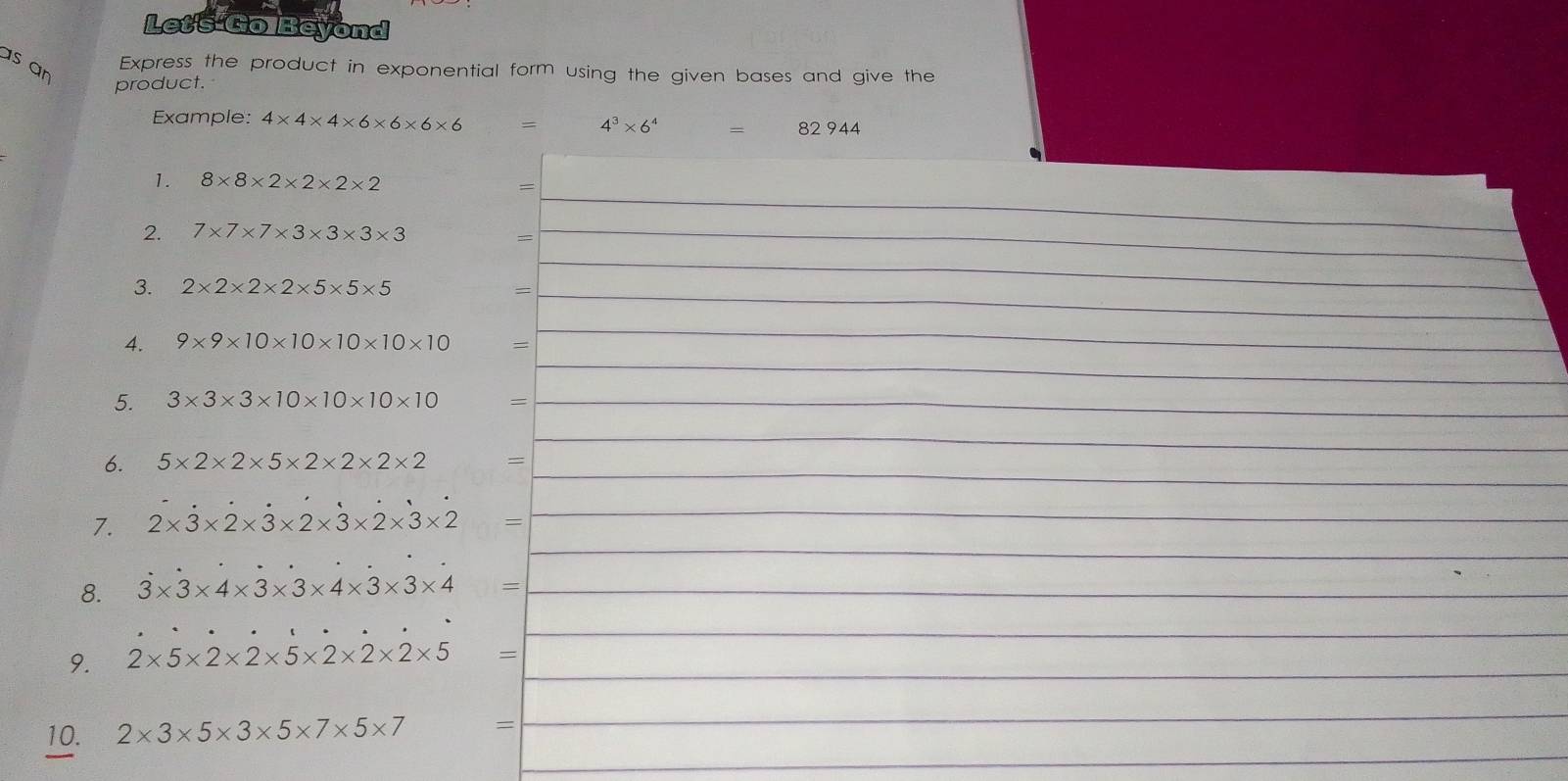 Let's GolBeyond 
as an 
Express the product in exponential form using the given bases and give the 
product. 
Example: 4* 4* 4* 6* 6* 6* 6 = 4^3* 6^4 = 82 944
1. 8* 8* 2* 2* 2* 2
_= 
2. 7* 7* 7* 3* 3* 3* 3 _ 
= 
3. 2* 2* 2* 2* 5* 5* 5 =_ 
_ 
_ 
4. 9* 9* 10* 10* 10* 10* 10 =
_ 
5. 3* 3* 3* 10* 10* 10* 10 =_ 
_ 
_ 
6. 5* 2* 2* 5* 2* 2* 2* 2 =
_ 
7. 2* 3* 2* 3* 2* 3* 2* 3* 2 =
_ 
_ 
_ 
8. 3* 3* 4* 3* 3* 4* 3* 3* 4 = _ 
_ 
_ 
9. 2* 5* 2* 2* 5* 2* 2* 2* 5 = _ 
_ 
_ 
10. 2* 3* 5* 3* 5* 7* 5* 7 =