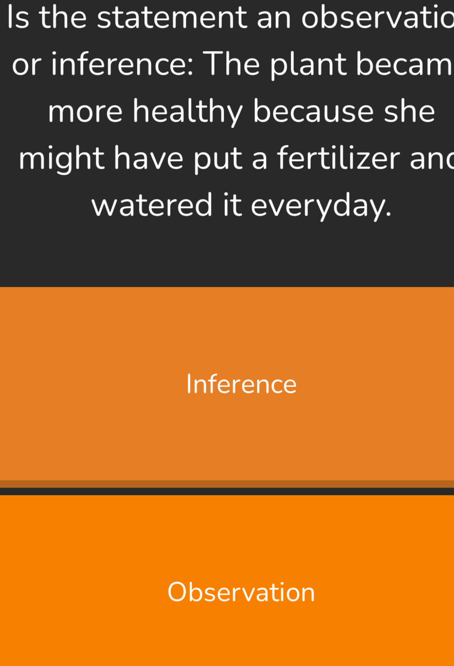 Is the statement an observatic
or inference: The plant becam
more healthy because she
might have put a fertilizer and
watered it everyday.
Inference
Observation